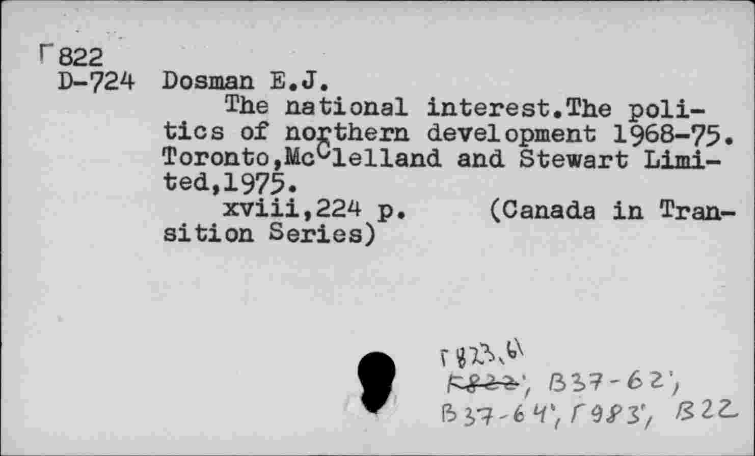 ﻿г 822
D-724 Dosrnan E.J.
The national interest.The politics of northern development 1968-75. Toronto,McClelland and Stewart Limited,1975.
xviii,224 p. (Canada in Transition Series)
г
ъы-ьг')